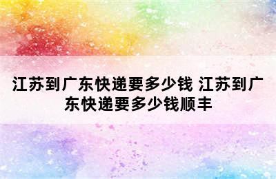 江苏到广东快递要多少钱 江苏到广东快递要多少钱顺丰